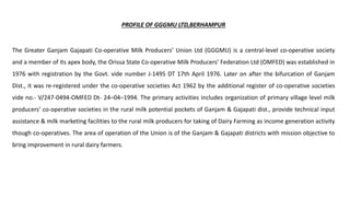 PROFILE OF GGGMU LTD,BERHAMPUR
The Greater Ganjam Gajapati Co-operative Milk Producers’ Union Ltd (GGGMU) is a central-level co-operative society
and a member of its apex body, the Orissa State Co-operative Milk Producers’ Federation Ltd (OMFED) was established in
1976 with registration by the Govt. vide number J-1495 DT 17th April 1976. Later on after the bifurcation of Ganjam
Dist., it was re-registered under the co-operative societies Act 1962 by the additional register of co-operative societies
vide no.- V/247-0494-OMFED Dt- 24–04–1994. The primary activities includes organization of primary village level milk
producers’ co-operative societies in the rural milk potential pockets of Ganjam & Gajapati dist., provide technical input
assistance & milk marketing facilities to the rural milk producers for taking of Dairy Farming as income generation activity
though co-operatives. The area of operation of the Union is of the Ganjam & Gajapati districts with mission objective to
bring improvement in rural dairy farmers.
 