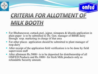 CRITERIA FOR ALLOTMENT OF MILK BOOTHFor Bhubaneswar, cuttack,puri, jajpur, nimapara & khurdaapplication in plain paper  is to be submitted to Dy. Gen. manager of BBSR dairy through  resp. marketing in charge of that areaFor other places  application should be submitted to plant manager of resp.dairyAfter receipt of the application field verification is to be done by field supervision staff  After allotment Rs.5000/- is to be deposited for distributorship of all OMFED Products and Rs.1000/- for fresh Milk products only as refundable Security amount. 