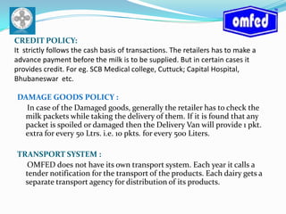 CREDIT POLICY:It  strictly follows the cash basis of transactions. The retailers has to make a advance payment before the milk is to be supplied. But in certain cases it provides credit. For eg. SCB Medical college, Cuttuck;Capital Hospital, Bhubaneswar  etc.DAMAGE GOODS POLICY :  In case of the Damaged goods, generally the retailer has to check the milk packets while taking the delivery of them. If it is found that any packet is spoiled or damaged then the Delivery Van will provide 1 pkt. extra for every 50 Ltrs. i.e. 10 pkts. for every 500 Liters.TRANSPORT SYSTEM :     OMFED does not have its own transport system. Each year it calls a tender notification for the transport of the products. Each dairy gets a separate transport agency for distribution of its products.