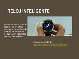 RELOJ INTELIGENTE
Aparte de dar la hora, este
objeto cumple otras
funciones como llamadas
telefónicas y envío de
mensajes sin necesidad de
usar un smartphone.
Imagen extraída de:
http://elcomercio.pe/visor/1795877/1073042-mwc-
2015-cinco-novedades-mas-impresionantes-noticia
 