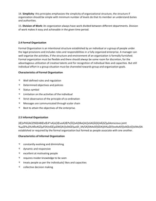 14. Simplicity: this principles emphasizes the simplicity of organizational structure, the structure if
organization should be simple with minimum number of levels do that its member an understand duties
and authorities.
15. Division of Work: An organization always have work divided between different departments. Division
of work makes it easy and achievable in the given time period.
2.4 Formal Organization
Formal Organization is an intentional structure established by an individual or a group of people under
the legal provisions and includes roles and responsibilities in a fully organized enterprise. A manager can
well organize the activities, if the structure and environment of an organization is formally furnished.
Formal organization must be flexible and there should always be some room for discretion, for the
advantageous utilization of creative talents and for recognition of individual likes and capacities. But still
individual effort in a group situation must be channeled towards group and organization goals.
Characteristics of Formal Organization
κ Well defined rules and regulation
κ Determined objectives and policies
κ Status symbol
κ Limitation on the activities of the individual
κ Strict observance of the principle of co-ordination
κ Messages are communicated through scalar chain
κ Best to attain the objectives of the enterprise.
2.5 Informal Organization
}Œ]vPAš}ACZšŒABŒvŒA^vA]v(}ŒuoA}ŒPv]Ìš]}vA]AvÇAi}]všAš]À]šÇAÁ]šZ}µšAonscious joint
‰µŒ‰}UAÀvAšZ}µPZA}všŒ]µšAš}Ai}]všAŒµoš_XA/šA]AAvšÁ}ŒlA}(A‰Œ}voAvA}]oAŒoš]}vAv}šA
established or required by the formal organization but formed as people associate with one another.
Characteristics of Informal Organization
κ constantly evolving and diminishing
κ dynamic and responsive
κ excellent at motivating people
κ requires insider knowledge to be seen
κ treats people as per the individuals[ likes and capacities
κ collective decision making
 