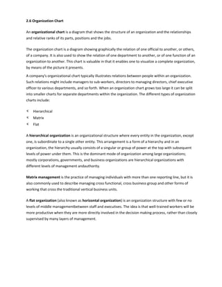 2.6 Organization Chart
An organizational chart is a diagram that shows the structure of an organization and the relationships
and relative ranks of its parts, positions and the jobs.
The organization chart is a diagram showing graphically the relation of one official to another, or others,
of a company. It is also used to show the relation of one department to another, or of one function of an
organization to another. This chart is valuable in that it enables one to visualize a complete organization,
by means of the picture it presents.
A company's organizational chart typically illustrates relations between people within an organization.
Such relations might include managers to sub-workers, directors to managing directors, chief executive
officer to various departments, and so forth. When an organization chart grows too large it can be split
into smaller charts for separate departments within the organization. The different types of organization
charts include:
κ Hierarchical
κ Matrix
κ Flat
A hierarchical organization is an organizational structure where every entity in the organization, except
one, is subordinate to a single other entity. This arrangement is a form of a hierarchy and in an
organization, the hierarchy usually consists of a singular or group of power at the top with subsequent
levels of power under them. This is the dominant mode of organization among large organizations;
mostly corporations, governments, and business organizations are hierarchical organizations with
different levels of management andauthority.
Matrix management is the practice of managing individuals with more than one reporting line, but it is
also commonly used to describe managing cross functional, cross business group and other forms of
working that cross the traditional vertical business units.
A flat organization (also known as horizontal organization) is an organization structure with few or no
levels of middle managementbetween staff and executives. The idea is that well-trained workers will be
more productive when they are more directly involved in the decision making process, rather than closely
supervised by many layers of management.
 