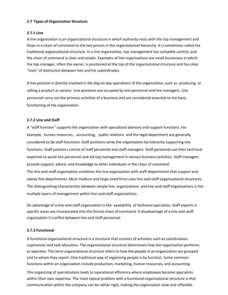 2.7 Types of Organization Structure
2.7.1 Line
A line organization is an organizational structure in which authority rests with the top management and
flows in a chain of command to the last person in the organizational hierarchy. It is sometimes called the
traditional organizational structure. In a line organization, top management has complete control, and
the chain of command is clear and simple. Examples of line organizations are small businesses in which
the top manager, often the owner, is positioned at the top of the organizational structure and has clear
lines of distinction between him and his subordinates.
A line position is directly involved in the day-to-day operations of the organization, such as producing or
selling a product or service. Line positions are occupied by line personnel and line managers. Line
personnel carry out the primary activities of a business and are considered essential to the basic
functioning of the organization.
2.7.2 Line and Staff
A staff function supports the organization with specialized advisory and support functions. For
example, human resources , accounting, public relations and the legal department are generally
considered to be staff functions. Staff positions serve the organization by indirectly supporting line
functions. Staff positions consist of staff personnel and staff managers. Staff personnel use their technical
expertise to assist line personnel and aid top management in various business activities. Staff managers
provide support, advice, and knowledge to other individuals in the chain of command.
The line-and-staff organization combines the line organization with staff departments that support and
advise line departments. Most medium and large-sized firms uses line-and-staff organizational structures.
The distinguishing characteristic between simple line organizations and line-and-staff organizations is the
multiple layers of management within line-and-staff organizations.
An advantage of a line-and-staff organization is the availability of technical specialists. Staff experts in
specific areas are incorporated into the formal chain of command. A disadvantage of a line-and-staff
organization is conflict between line and staff personnel.
2.7.3 Functional
A functional organizational structure is a structure that consists of activities such as coordination,
supervision and task allocation. The organizational structure determines how the organization performs
or operates. The term organizational structure refers to how the people in an organization are grouped
and to whom they report. One traditional way of organizing people is by function. Some common
functions within an organization include production, marketing, human resources, and accounting.
This organizing of specialization leads to operational efficiency where employees become specialists
within their own expertise. The most typical problem with a functional organizational structure is that
communication within the company can be rather rigid, making the organization slow and inflexible.
 