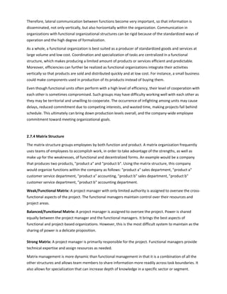 Therefore, lateral communication between functions become very important, so that information is
disseminated, not only vertically, but also horizontally within the organization. Communication in
organizations with functional organizational structures can be rigid because of the standardized ways of
operation and the high degree of formalization.
As a whole, a functional organization is best suited as a producer of standardized goods and services at
large volume and low cost. Coordination and specialization of tasks are centralized in a functional
structure, which makes producing a limited amount of products or services efficient and predictable.
Moreover, efficiencies can further be realized as functional organizations integrate their activities
vertically so that products are sold and distributed quickly and at low cost. For instance, a small business
could make components used in production of its products instead of buying them.
Even though functional units often perform with a high level of efficiency, their level of cooperation with
each other is sometimes compromised. Such groups may have difficulty working well with each other as
they may be territorial and unwilling to cooperate. The occurrence of infighting among units may cause
delays, reduced commitment due to competing interests, and wasted time, making projects fall behind
schedule. This ultimately can bring down production levels overall, and the company-wide employee
commitment toward meeting organizational goals.
2.7.4 Matrix Structure
The matrix structure groups employees by both function and product. A matrix organization frequently
uses teams of employees to accomplish work, in order to take advantage of the strengths, as well as
make up for the weaknesses, of functional and decentralized forms. An example would be a company
that produces two products, product a and product b. Using the matrix structure, this company
would organize functions within the company as follows: product a sales department, product a
customer service department, product a accounting, product b sales department, product b
customer service department, product b accounting department.
Weak/Functional Matrix: A project manager with only limited authority is assigned to oversee the cross-
functional aspects of the project. The functional managers maintain control over their resources and
project areas.
Balanced/Functional Matrix: A project manager is assigned to oversee the project. Power is shared
equally between the project manager and the functional managers. It brings the best aspects of
functional and project-based organizations. However, this is the most difficult system to maintain as the
sharing of power is a delicate proposition.
Strong Matrix: A project manager is primarily responsible for the project. Functional managers provide
technical expertise and assign resources as needed.
Matrix management is more dynamic than functional management in that it is a combination of all the
other structures and allows team members to share information more readily across task boundaries. It
also allows for specialization that can increase depth of knowledge in a specific sector or segment.
 