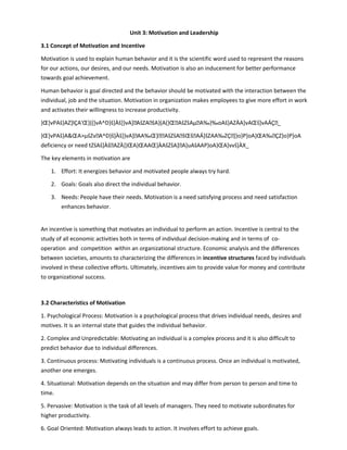 Unit 3: Motivation and Leadership
3.1 Concept of Motivation and Incentive
Motivation is used to explain human behavior and it is the scientific word used to represent the reasons
for our actions, our desires, and our needs. Motivation is also an inducement for better performance
towards goal achievement.
Human behavior is goal directed and the behavior should be motivated with the interaction between the
individual, job and the situation. Motivation in organization makes employees to give more effort in work
and activates their willingness to increase productivity.
}Œ]vPAš}AZ]lÇA'Œ]((]vA^D}š]Àš]}vA]AšZAšA}(A(}ŒAšZšAµA‰}‰oAš}AZÀA]vAŒš]vAÁÇ_
}Œ]vPAš}AŒAµšZvA^D}š]Àš]}vA]AA‰Œ}AšZšAšŒšAÁ]šZAA‰ZÇ]}o}P]oA}ŒA‰ÇZ}o}P]oA
deficiency or need tZšAš]ÀšAZÀ]}ŒA}ŒAAŒ]ÀAšZšA]A]uAšAAP}oA}ŒA]vvš]ÀX_
The key elements in motivation are
1. Effort: It energizes behavior and motivated people always try hard.
2. Goals: Goals also direct the individual behavior.
3. Needs: People have their needs. Motivation is a need satisfying process and need satisfaction
enhances behavior.
An incentive is something that motivates an individual to perform an action. Incentive is central to the
study of all economic activities both in terms of individual decision-making and in terms of co-
operation and competition within an organizational structure. Economic analysis and the differences
between societies, amounts to characterizing the differences in incentive structures faced by individuals
involved in these collective efforts. Ultimately, incentives aim to provide value for money and contribute
to organizational success.
3.2 Characteristics of Motivation
1. Psychological Process: Motivation is a psychological process that drives individual needs, desires and
motives. It is an internal state that guides the individual behavior.
2. Complex and Unpredictable: Motivating an individual is a complex process and it is also difficult to
predict behavior due to individual differences.
3. Continuous process: Motivating individuals is a continuous process. Once an individual is motivated,
another one emerges.
4. Situational: Motivation depends on the situation and may differ from person to person and time to
time.
5. Pervasive: Motivation is the task of all levels of managers. They need to motivate subordinates for
higher productivity.
6. Goal Oriented: Motivation always leads to action. It involves effort to achieve goals.
 