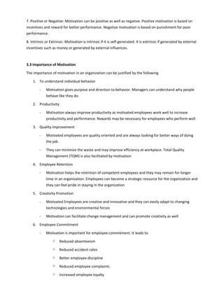7. Positive or Negative: Motivation can be positive as well as negative. Positive motivation is based on
incentives and reward for better performance. Negative motivation is based on punishment for poor
performance.
8. Intrinsic or Extrinsic: Motivation is intrinsic if it is self-generated. It is extrinsic if generated by external
incentives such as money or generated by external influences.
3.3 Importance of Motivation
The importance of motivation in an organization can be justified by the following
1. To understand individual behavior
- Motivation gives purpose and direction to behavior. Managers can understand why people
behave like they do.
2. Productivity
- Motivation always improve productivity as motivated employees work well to increase
productivity and performance. Rewards may be necessary for employees who perform well.
3. Quality Improvement
- Motivated employees are quality oriented and are always looking for better ways of doing
the job.
- They can minimize the waste and may improve efficiency at workplace. Total Quality
Management (TQM) is also facilitated by motivation
4. Employee Retention
- Motivation helps the retention of competent employees and they may remain for longer
time in an organization. Employees can become a strategic resource for the organization and
they can feel pride in staying in the organization
5. Creativity Promotion
- Motivated Employees are creative and innovative and they can easily adapt to changing
technologies and environmental forces
- Motivation can facilitate change management and can promote creativity as well
6. Employee Commitment
- Motivation is important for employee commitment. It leads to
o Reduced absenteeism
o Reduced accident rates
o Better employee discipline
o Reduced employee complaints
o Increased employee loyalty
 