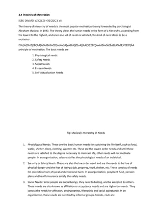 3.4 Theories of Motivation
ïXðXí Do}Á[ dZ}ŒÇ }( H]ŒŒZÇ }( v
The theory of hierarchy of needs is the most popular motivation theory forwarded by psychologist
Abraham Maslow, in 1943. The theory views the human needs in the form of a hierarchy, ascending from
the lowest to the highest, and once one set of needs is satisfied, this kind of need stops to be a
motivator.
Do}Á[AšZ}ŒÇAÀ]ÁAšZA‰Œ}voAvA]vAšZA(}ŒuA}(AAZ]ŒŒZÇAvAšZAvAŒAšZA‰Œ}PŒ]ÀA
principle of motivation. The basic needs are
1. Physiological needs
2. Safety Needs
3. Social Needs
4. Esteem Needs
5. Self-Actualization Needs
fig: Maslow[s Hierarchy of Needs
1. Physiological Needs: These are the basic human needs for sustaining the life itself, such as food,
water, shelter, sleep, clothing, warmth etc. These are the lowest order needs and until these
needs are satisfied to the degree necessary to maintain life, other needs will not motivate
people. In an organization, salary satisfies the physiological needs of an individual.
2. Security or Safety Needs: These are also the low order need and are the needs to be free of
physical danger and the fear of losing a job, property, food, shelter, etc. These consists of needs
for protection from physical and emotional harm. In an organization, provident fund, pension
plans and health insurance satisfy the safety needs.
3. Social Needs: Since people are social beings, they need to belong, and be accepted by others.
These needs are also known as affiliation or acceptance needs and are high order needs. They
consist the needs for affection, belongingness, friendship and social acceptance. In an
organization, these needs are satisfied by informal groups, friends, clubs etc.
 