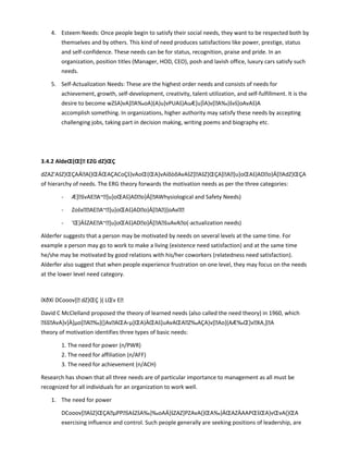 4. Esteem Needs: Once people begin to satisfy their social needs, they want to be respected both by
themselves and by others. This kind of need produces satisfactions like power, prestige, status
and self-confidence. These needs can be for status, recognition, praise and pride. In an
organization, position titles (Manager, HOD, CEO), posh and lavish office, luxury cars satisfy such
needs.
5. Self-Actualization Needs: These are the highest order needs and consists of needs for
achievement, growth, self-development, creativity, talent utilization, and self-fulfillment. It is the
desire to become wZšA}vA]A‰oA}(A}u]vPUAš}AuÆ]u]ÌA}v[A‰}švš]oAvAš}A
accomplish something. In organizations, higher authority may satisfy these needs by accepting
challenging jobs, taking part in decision making, writing poems and biography etc.
3.4.2 AldeŒ(Œ[ EZG dZ}ŒÇ
dZAZ'AšZ}ŒÇAÁA(}ŒÁŒAÇACoÇš}vAoŒ(ŒA]vAíõòõAvAšZ]AšZ}ŒÇA]A]u]oŒAš}ADo}Á[AdZ}ŒÇA
of hierarchy of needs. The ERG theory forwards the motivation needs as per the three categories:
- Æ]švAEA~]u]oŒAš}ADo}Á[AWhysiological and Safety Needs)
- ZošvAEA~]u]oŒAš}ADo}Á[A}]oAv
- 'Œ}ÁšZAEA~]u]oŒAš}ADo}Á[AšuAvAo(-actualization needs)
Alderfer suggests that a person may be motivated by needs on several levels at the same time. For
example a person may go to work to make a living (existence need satisfaction) and at the same time
he/she may be motivated by good relations with his/her coworkers (relatedness need satisfaction).
Alderfer also suggest that when people experience frustration on one level, they may focus on the needs
at the lower level need category.
ïXðXï DCooov[ dZ}ŒÇ }( LŒv E
David C McClelland proposed the theory of learned needs (also called the need theory) in 1960, which
ššAvA]v]À]µo[A‰](]AvAŒA‹µ]ŒA}ÀŒAš]uAvAŒAZ‰AÇA}v[Ao](AÆ‰Œ]vXA,]A
theory of motivation identifies three types of basic needs:
1. The need for power (n/PWR)
2. The need for affiliation (n/AFF)
3. The need for achievement (n/ACH)
Research has shown that all three needs are of particular importance to management as all must be
recognized for all individuals for an organization to work well.
1. The need for power
DCooov[AšZ}ŒÇAµPPšAšZšA‰}‰oAÁ]šZAZ]PZAvA(}ŒA‰}ÁŒAZÀAAPŒšŒA}vŒvA(}ŒA
exercising influence and control. Such people generally are seeking positions of leadership, are
 