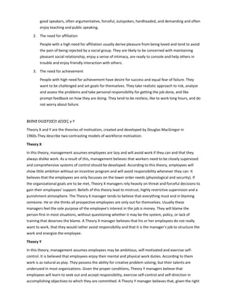good speakers, often argumentative, forceful, outspoken, hardheaded, and demanding and often
enjoy teaching and public speaking.
2. The need for affiliation
People with a high need for affiliation usually derive pleasure from being loved and tend to avoid
the pain of being rejected by a social group. They are likely to be concerned with maintaining
pleasant social relationship, enjoy a sense of intimacy, are ready to console and help others in
trouble and enjoy friendly interaction with others.
3. The need for achievement
People with high need for achievement have desire for success and equal fear of failure. They
want to be challenged and set goals for themselves. They take realistic approach to risk, analyze
and assess the problems and take personal responsibility for getting the job done, and like
prompt feedback on how they are doing. They tend to be restless, like to work long hours, and do
not worry about failure.
3XðXð DGŒP}Œ[ dZ}ŒÇ y-Y
Theory X and Y are the theories of motivation, created and developed by Douglas MacGregor in
1960s.They describe two contrasting models of workforce motivation.
Theory X
In this theory, management assumes employees are lazy and will avoid work if they can and that they
always dislike work. As a result of this, management believes that workers need to be closely supervised
and comprehensive systems of control should be developed. According to this theory, employees will
show little ambition without an incentive program and will avoid responsibility whenever they can. It
believes that the employees are only focusses on the lower order needs (physiological and security). If
the organizational goals are to be met, Theory X managers rely heavily on threat and forceful decisions to
gain their employees' support. Beliefs of this theory lead to mistrust, highly restrictive supervision and a
punishment atmosphere. The Theory X manager tends to believe that everything must end in blaming
someone. He or she thinks all prospective employees are only out for themselves. Usually these
managers feel the sole purpose of the employee's interest in the job is money. They will blame the
person first in most situations, without questioning whether it may be the system, policy, or lack of
training that deserves the blame. A Theory X manager believes that his or her employees do not really
want to work, that they would rather avoid responsibility and that it is the manager's job to structure the
work and energize the employee.
Theory Y
In this theory, management assumes employees may be ambitious, self-motivated and exercise self-
control. It is believed that employees enjoy their mental and physical work duties. According to them
work is as natural as play. They possess the ability for creative problem solving, but their talents are
underused in most organizations. Given the proper conditions, Theory Y managers believe that
employees will learn to seek out and accept responsibility, exercise self-control and self-direction in
accomplishing objectives to which they are committed. A Theory Y manager believes that, given the right
 