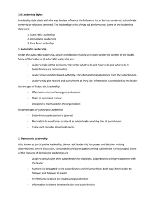 3.6 Leadership Styles
Leadership style deals with the way leaders influence the followers. It can be boss centered, subordinate
centered or relations centered. The leadership styles affects job performance. Some of the leadership
styles are:
1. Autocratic Leadership
2. Democratic Leadership
3. Free Rein Leadership
1. Autocratic Leadership
Under the autocratic leadership, power and decision making are totally under the control of the leader.
Some of the features of autocratic leadership are:
- Leaders make all the decisions, they order what to do and how to do and who to do it.
Subordinates are not consulted
- Leaders have position based authority. They demand total obedience from the subordinates.
- Leaders may give reward and punishment as they like. Information is controlled by the leader
Advantages of Autocratic Leadership
- Effective in crisis and emergency situations.
- Chain of command is clear
- Discipline is maintained in the organization
Disadvantages of Autocratic Leadership
- Subordinate participation is ignored.
- Motivation to employees is absent as subordinates work by fear of punishment
- It does not consider situational needs
2. Democratic Leadership
Also known as participative leadership, democratic leadership has power and decision making
decentralized, where discussion, consultation and participation among subordinate is encouraged. Some
of the features of democratic leadership are
- Leaders consult with their subordinates for decisions. Subordinates willingly cooperate with
the leader.
- Authority is delegated to the subordinates and influence flows both ways from leader to
follower and follower to leader
- Performance is based on reward and punishment
- Information is shared between leader and subordinates
 
