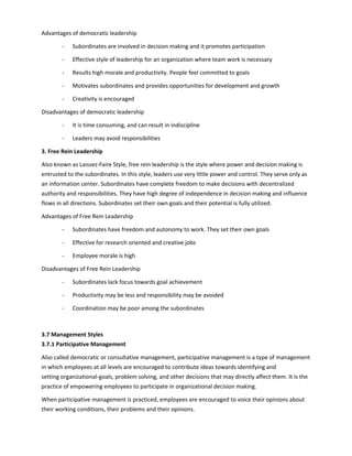 Advantages of democratic leadership
- Subordinates are involved in decision making and it promotes participation
- Effective style of leadership for an organization where team work is necessary
- Results high morale and productivity. People feel committed to goals
- Motivates subordinates and provides opportunities for development and growth
- Creativity is encouraged
Disadvantages of democratic leadership
- It is time consuming, and can result in indiscipline
- Leaders may avoid responsibilities
3. Free Rein Leadership
Also known as Laissez-Faire Style, free rein leadership is the style where power and decision making is
entrusted to the subordinates. In this style, leaders use very little power and control. They serve only as
an information center. Subordinates have complete freedom to make decisions with decentralized
authority and responsibilities. They have high degree of independence in decision making and influence
flows in all directions. Subordinates set their own goals and their potential is fully utilized.
Advantages of Free Rein Leadership
- Subordinates have freedom and autonomy to work. They set their own goals
- Effective for research oriented and creative jobs
- Employee morale is high
Disadvantages of Free Rein Leadership
- Subordinates lack focus towards goal achievement
- Productivity may be less and responsibility may be avoided
- Coordination may be poor among the subordinates
3.7 Management Styles
3.7.1 Participative Management
Also called democratic or consultative management, participative management is a type of management
in which employees at all levels are encouraged to contribute ideas towards identifying and
setting organizational-goals, problem solving, and other decisions that may directly affect them. It is the
practice of empowering employees to participate in organizational decision making.
When participative management is practiced, employees are encouraged to voice their opinions about
their working conditions, their problems and their opinions.
 