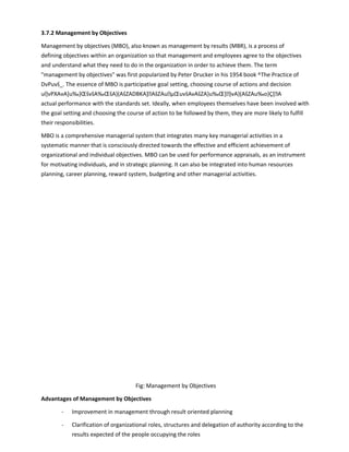 3.7.2 Management by Objectives
Management by objectives (MBO), also known as management by results (MBR), is a process of
defining objectives within an organization so that management and employees agree to the objectives
and understand what they need to do in the organization in order to achieve them. The term
management by objectives was first popularized by Peter Drucker in his 1954 book ^The Practice of
DvPuvš_. The essence of MBO is participative goal setting, choosing course of actions and decision
ul]vPXAvA]u‰}ŒšvšA‰ŒšA}(AšZADBKA]AšZAuµŒuvšAvAšZA}u‰Œ]}vA}(AšZAu‰o}Ç[A
actual performance with the standards set. Ideally, when employees themselves have been involved with
the goal setting and choosing the course of action to be followed by them, they are more likely to fulfill
their responsibilities.
MBO is a comprehensive managerial system that integrates many key managerial activities in a
systematic manner that is consciously directed towards the effective and efficient achievement of
organizational and individual objectives. MBO can be used for performance appraisals, as an instrument
for motivating individuals, and in strategic planning. It can also be integrated into human resources
planning, career planning, reward system, budgeting and other managerial activities.
Fig: Management by Objectives
Advantages of Management by Objectives
- Improvement in management through result oriented planning
- Clarification of organizational roles, structures and delegation of authority according to the
results expected of the people occupying the roles
 