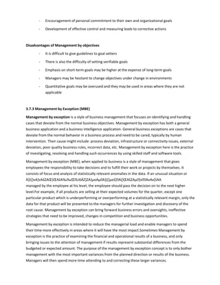 - Encouragement of personal commitment to their own and organizational goals
- Development of effective control and measuring leads to corrective actions
Disadvantages of Management by objectives
- It is difficult to give guidelines to goal setters
- There is also the difficulty of setting verifiable goals
- Emphasis on short-term goals may be higher at the expense of long-term goals
- Managers may be hesitant to change objectives under change in environments
- Quantitative goals may be overused and they may be used in areas where they are not
applicable
3.7.3 Management by Exception (MBE)
Management by exception is a style of business management that focuses on identifying and handling
cases that deviate from the normal business objectives. Management by exception has both a general
business application and a business intelligence application. General business exceptions are cases that
deviate from the normal behavior in a business process and need to be cared, typically by human
intervention. Their cause might include: process deviation, infrastructure or connectivity issues, external
deviation, poor quality business rules, incorrect data, etc. Management by exception here is the practice
of investigating, resolving and handling such occurrences by using skilled staff and software tools.
Management by exception (MBE), when applied to business is a style of management that gives
employees the responsibility to take decisions and to fulfill their work or projects by themselves. It
consists of focus and analysis of statistically relevant anomalies in the data. If an unusual situation or
À]š]}vA]vAšZAŒ}ŒAšA‰‰ŒUAÁZ]ZA}µoAµA]((]µoš]A(}ŒAšZAµ]vAvAv[šAA
managed by the employee at his level, the employee should pass the decision on to the next higher
level.For example, if all products are selling at their expected volumes for the quarter, except one
particular product which is underperforming or overperforming at a statistically relevant margin, only the
data for that product will be presented to the managers for further investigation and discovery of the
root cause. Management by exception can bring forward business errors and oversights, ineffective
strategies that need to be improved, changes in competition and business opportunities.
Management by exception is intended to reduce the managerial load and enable managers to spend
their time more effectively in areas where it will have the most impact.Sometimes Management by
exception is the practice of examining the financial and operational results of a business, and only
bringing issues to the attention of management if results represent substantial differences from the
budgeted or expected amount. The purpose of the management by exception concept is to only bother
management with the most important variances from the planned direction or results of the business.
Managers will then spend more time attending to and correcting these larger variances.
 