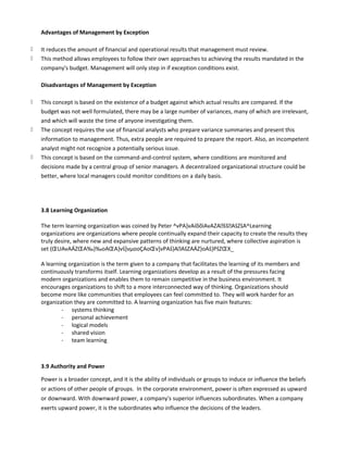 Advantages of Management by Exception
k It reduces the amount of financial and operational results that management must review.
k This method allows employees to follow their own approaches to achieving the results mandated in the
company's budget. Management will only step in if exception conditions exist.
Disadvantages of Management by Exception
k This concept is based on the existence of a budget against which actual results are compared. If the
budget was not well formulated, there may be a large number of variances, many of which are irrelevant,
and which will waste the time of anyone investigating them.
k The concept requires the use of financial analysts who prepare variance summaries and present this
information to management. Thus, extra people are required to prepare the report. Also, an incompetent
analyst might not recognize a potentially serious issue.
k This concept is based on the command-and-control system, where conditions are monitored and
decisions made by a central group of senior managers. A decentralized organizational structure could be
better, where local managers could monitor conditions on a daily basis.
3.8 Learning Organization
The term learning organization was coined by Peter ^vPA]vAíõõìAvAZAššAšZšA^Learning
organizations are organizations where people continually expand their capacity to create the results they
truly desire, where new and expansive patterns of thinking are nurtured, where collective aspiration is
set (ŒUAvAÁZŒA‰}‰oAŒA}vš]vµooÇAoŒv]vPAš}AAšZAÁZ}oAš}PšZŒX_
A learning organization is the term given to a company that facilitates the learning of its members and
continuously transforms itself. Learning organizations develop as a result of the pressures facing
modern organizations and enables them to remain competitive in the business environment. It
encourages organizations to shift to a more interconnected way of thinking. Organizations should
become more like communities that employees can feel committed to. They will work harder for an
organization they are committed to. A learning organization has five main features:
- systems thinking
- personal achievement
- logical models
- shared vision
- team learning
3.9 Authority and Power
Power is a broader concept, and it is the ability of individuals or groups to induce or influence the beliefs
or actions of other people of groups. In the corporate environment, power is often expressed as upward
or downward. With downward power, a company's superior influences subordinates. When a company
exerts upward power, it is the subordinates who influence the decisions of the leaders.
 