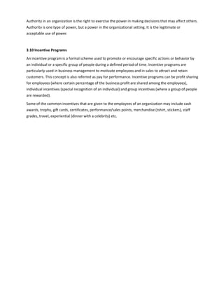Authority in an organization is the right to exercise the power in making decisions that may affect others.
Authority is one type of power, but a power in the organizational setting. It is the legitimate or
acceptable use of power.
3.10 Incentive Programs
An incentive program is a formal scheme used to promote or encourage specific actions or behavior by
an individual or a specific group of people during a defined period of time. Incentive programs are
particularly used in business management to motivate employees and in sales to attract and retain
customers. This concept is also referred as pay for performance. Incentive programs can be profit sharing
for employees (where certain percentage of the business profit are shared among the employees),
individual incentives (special recognition of an individual) and group incentives (where a group of people
are rewarded).
Some of the common incentives that are given to the employees of an organization may include cash
awards, trophy, gift cards, certificates, performance/sales points, merchandise (tshirt, stickers), staff
grades, travel, experiential (dinner with a celebrity) etc.
 