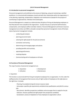Unit 4: Personnel Management
4.1 Introduction to personnel management
Personnel management can be defined as the process of obtaining, using and maintaining a satisfied
workforce. It is concerned with employees at work and with their relationship within the organization. It
is the planning, organizing, compensation, integration and maintenance of people for the purpose of
contributing to organizational, individual and societal goals.
Personnel Management is viewed as an Administrative discipline of hiring and developing employees so
that they become more valuable to the organization. Usually it focuses on personnel administration,
compensation, and employee welfare and labor relations. Personnel Management and Human resources
management are similar, but HRM is a broader concept than personnel management. Some of the basic
tasks of personnel management includes
- conducting job analyses
- planning personnel needs
- selecting the right people for the job (recruitment)
- orientation and training
- determining and managing wages and salaries
- providing benefits and incentives,
- appraising performance,
- resolving disputes
- Communicating with all employees at all levels.
4.2 Functions of Personnel Management
The major functions of personnel management are
1. Acquisition 2. Development
3. Utilization 3. Maintenance
1. Acquisition
This function is concerned with the hiring of competent employees for an organization. It is the under the
staffing function of management that ensures entry of right number of employees at the right place at
the right time. It includes
- Planning: for predetermining the human resource needs
- Job analysis: specifies job requirements and determines qualifications and skills for various
jobs
- Recruitment: identifies prospective candidates and encourages them to apply for the job
- Selection: chooses qualified and right people from prospective candidates
- Socialization: process of adaptation of new employees to organization culture
 