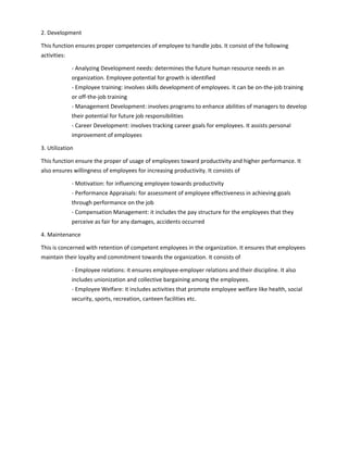 2. Development
This function ensures proper competencies of employee to handle jobs. It consist of the following
activities:
- Analyzing Development needs: determines the future human resource needs in an
organization. Employee potential for growth is identified
- Employee training: involves skills development of employees. It can be on-the-job training
or off-the-job training
- Management Development: involves programs to enhance abilities of managers to develop
their potential for future job responsibilities
- Career Development: involves tracking career goals for employees. It assists personal
improvement of employees
3. Utilization
This function ensure the proper of usage of employees toward productivity and higher performance. It
also ensures willingness of employees for increasing productivity. It consists of
- Motivation: for influencing employee towards productivity
- Performance Appraisals: for assessment of employee effectiveness in achieving goals
through performance on the job
- Compensation Management: it includes the pay structure for the employees that they
perceive as fair for any damages, accidents occurred
4. Maintenance
This is concerned with retention of competent employees in the organization. It ensures that employees
maintain their loyalty and commitment towards the organization. It consists of
- Employee relations: it ensures employee-employer relations and their discipline. It also
includes unionization and collective bargaining among the employees.
- Employee Welfare: it includes activities that promote employee welfare like health, social
security, sports, recreation, canteen facilities etc.
 