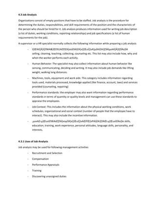 4.3 Job Analysis
Organizations consist of empty positions that have to be staffed. Job analysis is the procedure for
determining the duties, responsibilities, and skill requirements of the position and the characteristic of
the person who should be hired for it. Job analysis produces information used for writing job description
(a list of duties, working conditions, reporting relationships) and job specifications (a list of human
requirements for the job).
A supervisor or a HR specialist normally collects the following information while preparing a job analysis
- t}ŒlAš]À]š]WA]ŒšUAZlZA}oošAšZA]v(}Œuš]}vA}µšAšZAi}[AšµoAš]À]š]Ao]lA
selling, cleaning, teaching, collecting, counseling etc. This list may also include how, why and
when the worker performs each activity.
- Human Behavior: The specialist may also collect information about human behavior like
sensing, communicating, deciding and writing. It may also include job demands like lifting
weight, walking long distances.
- Machines, tools, equipment and work aids: This category includes information regarding
tools used, materials processed, knowledge applied (like finance, account, laws) and services
provided (counseling, repairing)
- Performance standards: the employer may also want information regarding performance
standards in terms of quantity or quality levels and management can use these standards to
appraise the employees.
- Job Context: This includes the information about the physical working conditions, work
schedules, organizational and social context (number of people that the employee have to
interact). This may also include the incentive information.
- ,µuvAZ‹µ]ŒuvšWAdZ]A]voµA]v(}Œuš]}vAŒPŒ]vPAšZAi}[AŒ‹µ]ŒuvšAo]le skills,
education, training, work experience, personal attitudes, language skills, personality, and
interests.
4.3.1 Uses of Job Analysis
Job analysis may be used for following management activities
- Recruitment and Selection
- Compensation
- Performance Appraisals
- Training
- Discovering unassigned duties
 