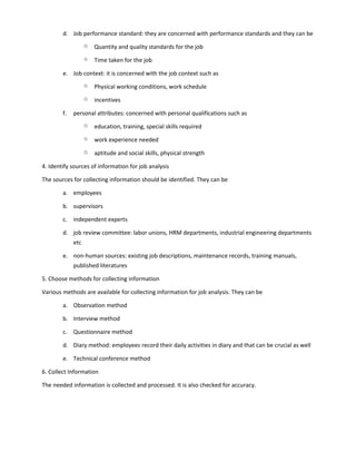 d. Job performance standard: they are concerned with performance standards and they can be
o Quantity and quality standards for the job
o Time taken for the job
e. Job context: it is concerned with the job context such as
o Physical working conditions, work schedule
o incentives
f. personal attributes: concerned with personal qualifications such as
o education, training, special skills required
o work experience needed
o aptitude and social skills, physical strength
4. Identify sources of information for job analysis
The sources for collecting information should be identified. They can be
a. employees
b. supervisors
c. independent experts
d. job review committee: labor unions, HRM departments, industrial engineering departments
etc
e. non-human sources: existing job descriptions, maintenance records, training manuals,
published literatures
5. Choose methods for collecting information
Various methods are available for collecting information for job analysis. They can be
a. Observation method
b. Interview method
c. Questionnaire method
d. Diary method: employees record their daily activities in diary and that can be crucial as well
e. Technical conference method
6. Collect Information
The needed information is collected and processed. It is also checked for accuracy.
 