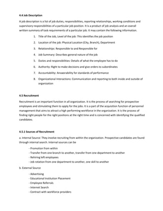 4.4 Job Description
A job description is a list of job duties, responsibilities, reporting relationships, working conditions and
supervisory responsibilities of a particular job position. It is a product of job analysis and an overall
written summary of task requirements of a particular job. It may contain the following information.
1. Title of the Job, Level of the job: This identifies the job position
2. Location of the job: Physical Location (City, Branch), Department
3. Relationships: Responsible to and Responsible for
4. Job Summary: Describes general nature of the job
5. Duties and responsibilities: Details of what the employee has to do
6. Authority: Right to make decisions and give orders to subordinates
7. Accountability: Answerability for standards of performance
8. Organizational Interactions: Communication and reporting to both inside and outside of
organization
4.5 Recruitment
Recruitment is an important function in all organization. It is the process of searching for prospective
employees and stimulating them to apply for the jobs. It is a part of the acquisition function of personnel
management that aims to attract a high performing workforce in the organization. It is the process of
finding right people for the right positions at the right time and is concerned with identifying the qualified
candidates.
4.5.1 Sources of Recruitment
a. Internal Source: They involve recruiting from within the organization. Prospective candidates are found
through internal search. Internal sources can be
- Promotion from within
- Transfer from one branch to another, transfer from one department to another
- Rehiring left employees
- Job rotation from one department to another, one skill to another
b. External Source
- Advertising
- Educational Institution Placement
- Employee Referrals
- Internet Search
- Contract with workforce providers
 
