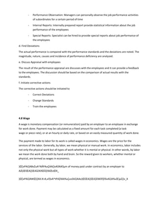 - Performance Observation: Managers can personally observe the job performance activities
of subordinates for a certain period of time
- Internal Reports: Internally prepared report provide statistical information about the job
performance of the employees
- Special Reports: Specialist can be hired to provide special reports about job performance of
the employees
d. Find Deviations
The actual performance is compared with the performance standards and the deviations are noted. The
magnitude, nature, causes and incidence of performance deficiency are analyzed.
e. Discuss Appraisal with employees
The result of the performance appraisal are discusses with the employees and it can provide a feedback
to the employees. The discussion should be based on the comparison of actual results with the
standards.
f. Initiate corrective actions
The corrective actions should be initiated to
- Correct Deviations
- Change Standards
- Train the employees
4.8 Wage
A wage is monetary compensation (or remuneration) paid by an employer to an employee in exchange
for work done. Payment may be calculated as a fixed amount for each task completed (a task
wage or piece rate), or at an hourly or daily rate, or based on an easily measured quantity of work done.
The payment made to labor for its work is called wages in economics. Wages are the price for the
services of the labor. Generally, by labor, we mean physical or manual work. In economics, labor includes
not only the physical work but all types of work whether it is mental or physical. In other words, by labor
we mean the work done both by hand and brain. So the reward given to workers, whether mental or
physical, are termed as wages in economics.
}Œ]vPAš}ABvZuA^AÁPAuÇAA(]vAAAµm of money paid under contract by an employer to
AÁ}ŒlŒA(}ŒAšZAŒÀ]AŒvŒX_
}Œ]vPAš}AWŒ}(XA:XA,v}vA^tPA]AA‰ÇuvšAš}AAo}ŒŒA(}ŒA]šA]švAš}A‰Œ}µš]}v_X
 