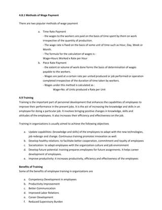 4.8.1 Methods of Wage Payment
There are two popular methods of wage payment
a. Time Rate Payment
- the wages to the workers are paid on the basis of time spent by them on work
irrespective of the quantity of production.
- The wage rate is fixed on the basis of some unit of time such as Hour, Day, Week or
Month.
- The formula for the calculation of wages is :
Wage=Hours Worked x Rate per Hour
b. Piece Rate Payment
- the extent or volume of work done forms the basis of determination of wages
payable to the workers.
- Wages are paid at a certain rate per united produced or job performed or operation
completed irrespective of the duration of time taken by workers.
- Wages under this method is calculated as :
Wage=No. of Units produced x Rate per Unit
4.9 Training
Training is the important part of personnel development that enhances the capabilities of employees to
improve their performance in the present jobs. It is the act of increasing the knowledge and skills in an
employee for doing a particular job. It involves bringing positive changes in knowledge, skills and
attitudes of the employees. It also increases their efficiency and effectiveness on the job.
Training in organizations is usually aimed to achieve the following objectives
a. Update capabilities: (knowledge and skills) of the employees to adapt with the new technologies,
job redesign and change. Continuous training promotes innovation as well.
b. Develop healthy relations: to facilitate better cooperation, commitment and loyalty of employees
c. Socialization: to adapt employees with the organization culture and job environment
d. Develop future potential: training prepares employees for future assignments. It helps career
development of employees.
e. Improve productivity: it increases productivity, efficiency and effectiveness of the employees
Benefits of Training
Some of the benefits of employee training in organizations are
a. Competency Development in employees
b. Productivity Improvement
c. Better Communication
d. Improved Labor Relations
e. Career Development
f. Reduced Supervisory Burden
 