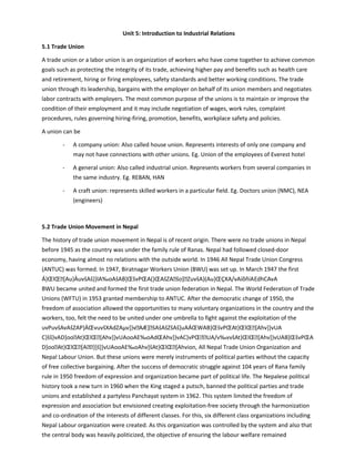 Unit 5: Introduction to Industrial Relations
5.1 Trade Union
A trade union or a labor union is an organization of workers who have come together to achieve common
goals such as protecting the integrity of its trade, achieving higher pay and benefits such as health care
and retirement, hiring or firing employees, safety standards and better working conditions. The trade
union through its leadership, bargains with the employer on behalf of its union members and negotiates
labor contracts with employers. The most common purpose of the unions is to maintain or improve the
condition of their employment and it may include negotiation of wages, work rules, complaint
procedures, rules governing hiring-firing, promotion, benefits, workplace safety and policies.
A union can be
- A company union: Also called house union. Represents interests of only one company and
may not have connections with other unions. Eg. Union of the employees of Everest hotel
- A general union: Also called industrial union. Represents workers from several companies in
the same industry. Eg. REBAN, HAN
- A craft union: represents skilled workers in a particular field. Eg. Doctors union (NMC), NEA
(engineers)
5.2 Trade Union Movement in Nepal
The history of trade union movement in Nepal is of recent origin. There were no trade unions in Nepal
before 1945 as the country was under the family rule of Ranas. Nepal had followed closed-door
economy, having almost no relations with the outside world. In 1946 All Nepal Trade Union Congress
(ANTUC) was formed. In 1947, Biratnagar Workers Union (BWU) was set up. In March 1947 the first
Á}ŒlŒ[Au}ÀuvšAš}}lA‰oAšAB]ŒšvPŒA(}ŒAšZAšo]ZuvšA}(Au}ŒÇXA/vAíõñíAEdhCAvA
BWU became united and formed the first trade union federation in Nepal. The World Federation of Trade
Unions (WFTU) in 1953 granted membership to ANTUC. After the democratic change of 1950, the
freedom of association allowed the opportunities to many voluntary organizations in the country and the
workers, too, felt the need to be united under one umbrella to fight against the exploitation of the
uvPuvšAvAšZAP}ÀŒvuvšXAdZAµv]}vAÆ]šAšAšZšAš]uAÁŒWAB]ŒšvPŒAt}ŒlŒ[Ahv]}vUA
C}šš}vAD]ooAt}ŒlŒ[Ahv]}vUAooAE‰oAdŒAhv]}vAC}vPŒUA/v‰vvšAt}ŒlŒ[Ahv]}vUAB]ŒšvPŒA
D]ooAt}ŒlŒ[A}]š]}vUAooAE‰oAhv]šAt}ŒlŒ[Ahvion, All Nepal Trade Union Organization and
Nepal Labour Union. But these unions were merely instruments of political parties without the capacity
of free collective bargaining. After the success of democratic struggle against 104 years of Rana family
rule in 1950 freedom of expression and organization became part of political life. The Nepalese political
history took a new turn in 1960 when the King staged a putsch, banned the political parties and trade
unions and established a partyless Panchayat system in 1962. This system limited the freedom of
expression and association but envisioned creating exploitation-free society through the harmonization
and co-ordination of the interests of different classes. For this, six different class organizations including
Nepal Labour organization were created. As this organization was controlled by the system and also that
the central body was heavily politicized, the objective of ensuring the labour welfare remained
 
