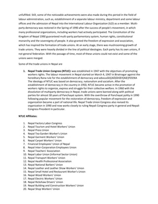 unfulfilled. Still, some of the noticeable achievements were also made during this period in the field of
labour administration, such as, establishment of a separate labour ministry, department and some labour
offices and the admission of Nepal into the International Labour Organization (ILO) as a member. Multi-
party democracy was restored in the Spring of 1990 after the success of people's movement, in which
many professional organizations, including workers had actively participated. The Constitution of the
Kingdom of Nepal 1990 guaranteed multi-party parliamentary system, human rights, constitutional
monarchy and the sovereignty of people. It also granted the freedom of expression and association,
which has inspired the formation of trade unions. At an early stage, there was mushrooming growth of
trade unions. They were heavily divided in the line of political ideologies. Each party has its own unions, if
not general federation. With the passage of time, most of these unions could not exist and some of the
unions were merged.
Some of the trade unions in Nepal are
1. Nepal Trade Union Congress (NTUC): was established in 1947 with the objectives of promoting
workers rights. The labour movement in Nepal started on March 4, 1947 in Biratnagar against the
hereditary Rana rule for the establishment of democracy and advvuvšA}(AÁ}ŒlŒ[AŒ]PZšXA
The ideology of NTUC was based on democracy, nationalism and socialism. After the
establishment of democracy in the country in 1950, NTUC became active in the promotion of
workers rights to organize, express and struggle for their collective welfare. In 1960 with the
dissolution of multiparty democracy in Nepal, trade unions were banned along with political
parties for almost 30 years of Panchayat system. With the overthrow of Panchayat polity in 1990
following popular movement for the restoration of democracy, freedom of expression and
organization became a part of national life. Nepal Trade Union Congress also revived its
organization in 1990 and now works closely to ruling Nepali Congress party in general and Nepali
Congress President in particular.
NTUC Affiliates:
1. Nepal Factory Labor Congress
2. Nepal Tourism and Hotel Workers' Union
3. Nepal Press Union
4. Nepal Tea Garden Worker's Union
5. Nepal Garment Workers' Union
6. Nepal Carpet Workers' Union
7. Financial Employees' Union of Nepal
8. Nepal Inter-Corporation Employees Union
9. Nepal Teachers' Association
10. Nepal Labor Union (Informal Sector Union)
11. Nepal Transport Workers' Union
12. Nepal Health Professional Association
13. Nepal National Barbers' Union
14. Nepal Leather and Leather Show Workers' Union
15. Nepal Small Hotel and Restaurant Worker's Union
16. Nepal Wood Workers' Union
17. Nepal Electric Workers' Union
18. Nepal Rickshaw Drivers' Union
19. Nepal Building and Construction Workers' Union
20. Nepal Shop Workers' Union
 