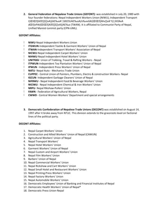 2. General Federation of Nepalese Trade Unions (GEFONT): was established in July 20, 1989 with
four founder federations: Nepal Independent Workers Union (NIWU), Independent Transport
t}ŒlŒ[A}]š]}vA}(AE‰oA~/dtEUAE‰oA/v‰vvšAt}ŒlŒ[Ahv]}vA~E/,thAvA
dŒll]vPAt}ŒlŒ[A}]š]}vA}(AE‰o (TWAN). It is affiliated to Communist Party of Nepal,
Unified Marxist-Leninist party (CPN-UML).
GEFONT Affiliates:
k NIWU-Nepal Independent Workers Union
k ITGWUN-Independent Textile  Garment Workers' Union of Nepal
k ITWAN-Independent Transport Workers' Association of Nepal
k NICWU-Nepal Independent Carpet Workers' Union
k NIHWU-Nepal Independent Hotel Workers' Union
k UNITRAV- Union of Trekking, Travel  Rafting Workers - Nepal
k ITPWUN-Independent Tea Plantation Workers' Union of Nepal
k IPWUN - Independent Press Workers' Union of Nepal
k NATU- Nepal Auto - Mechanics Trade Union
k CUPPEC - Central Union of Painters, Plumbers, Electro  construction Workers- Nepal
k IGCUN- Independent Garbage Cleaners' Union of Nepal
k NIFBWU - Nepal Independent Food  Beverage Workers' Union
k NICIWU - Nepal Independent Chemical  Iron Workers' Union
k NRPU- Nepal Rikshaw-Pullers' Union
k FAWN - Federation of Agricultural Workers, Nepal
k CWWD - Central Women Workers' Department and special arrangements
3. Democratic Confederation of Nepalese Trade Unions (DECONT) was established on August 14,
1997 after it broke away from NTUC. This division extends to the grassroots level on factional
lines of the political party.
DECONT Affiliates:
1. Nepal Carpet Workers' Union
2. Construction and Allied Workers' Union of Nepal (CAWUN)
3. Agricultural Workers' Union of Nepal
4. Nepal Transport Workers'
5. Nepal Hotel Workers' Union
6. Garment Workers' Union of Nepal
7. Nepal Custom and Airport Workers' Union
8. Nepal Film Workers' Union
9. Barbers' Union of Nepal
10. Nepal Commercial Workers' Union
11. Nepal Rickshaw and Cart Workers' Union
12. Nepal Small Hotel and Restaurant Workers' Union
13. Nepal Printing Press Workers' Union
14. Nepal Factory Workers' Union
15. Nepal Automobile Workers' Union
16. Democratic Employees' Union of Banking and Financial Institutes of Nepal
17. Democratic Health Workers' Union of Nepal*
18. Democratic Press Union-Nepal
 