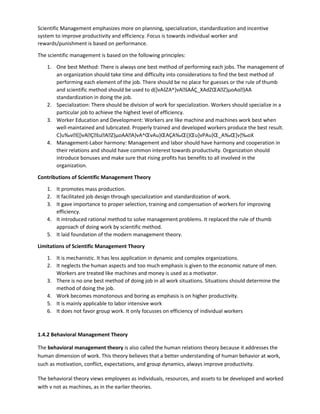 Scientific Management emphasizes more on planning, specialization, standardization and incentive
system to improve productivity and efficiency. Focus is towards individual worker and
rewards/punishment is based on performance.
The scientific management is based on the following principles:
1. One best Method: There is always one best method of performing each jobs. The management of
an organization should take time and difficulty into considerations to find the best method of
performing each element of the job. There should be no place for guesses or the rule of thumb
and scientific method should be used to d(]vAšZA^}vAšAÁÇ_XAdZŒAZ}µoAo}AA
standardization in doing the job.
2. Specialization: There should be division of work for specialization. Workers should specialize in a
particular job to achieve the highest level of efficiency.
3. Worker Education and Development: Workers are like machine and machines work best when
well-maintained and lubricated. Properly trained and developed workers produce the best result.
C}u‰vš]}vAÇšuAZ}µoAAA}vA^ŒvAu}ŒAÇA‰Œ(}Œu]vPAu}Œ_A‰Œ]v]‰oX
4. Management-Labor harmony: Management and labor should have harmony and cooperation in
their relations and should have common interest towards productivity. Organization should
introduce bonuses and make sure that rising profits has benefits to all involved in the
organization.
Contributions of Scientific Management Theory
1. It promotes mass production.
2. It facilitated job design through specialization and standardization of work.
3. It gave importance to proper selection, training and compensation of workers for improving
efficiency.
4. It introduced rational method to solve management problems. It replaced the rule of thumb
approach of doing work by scientific method.
5. It laid foundation of the modern management theory.
Limitations of Scientific Management Theory
1. It is mechanistic. It has less application in dynamic and complex organizations.
2. It neglects the human aspects and too much emphasis is given to the economic nature of men.
Workers are treated like machines and money is used as a motivator.
3. There is no one best method of doing job in all work situations. Situations should determine the
method of doing the job.
4. Work becomes monotonous and boring as emphasis is on higher productivity.
5. It is mainly applicable to labor intensive work
6. It does not favor group work. It only focusses on efficiency of individual workers
1.4.2 Behavioral Management Theory
The behavioral management theory is also called the human relations theory because it addresses the
human dimension of work. This theory believes that a better understanding of human behavior at work,
such as motivation, conflict, expectations, and group dynamics, always improve productivity.
The behavioral theory views employees as individuals, resources, and assets to be developed and worked
with v not as machines, as in the earlier theories.
 