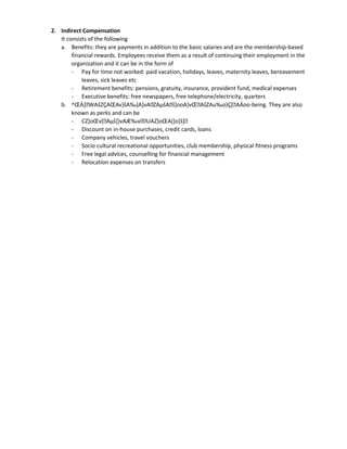 2. Indirect Compensation
It consists of the following
a. Benefits: they are payments in addition to the basic salaries and are the membership-based
financial rewards. Employees receive them as a result of continuing their employment in the
organization and it can be in the form of
- Pay for time not worked: paid vacation, holidays, leaves, maternity leaves, bereavement
leaves, sick leaves etc
- Retirement benefits: pensions, gratuity, insurance, provident fund, medical expenses
- Executive benefits: free newspapers, free telephone/electricity, quarters
b. ^ŒÀ]WAšZÇAŒAv}šA‰]A]vAZAµšAš]ooA]vŒAšZAu‰o}Ç[AÁoo-being. They are also
known as perks and can be
- CZ]oŒv[Aµš]}vAÆ‰vUAZ]oŒA(]o]š]
- Discount on in-house purchases, credit cards, loans
- Company vehicles, travel vouchers
- Socio cultural recreational opportunities, club membership, physical fitness programs
- Free legal advices, counselling for financial management
- Relocation expenses on transfers
 