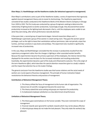 Elton Mayo, F.J. Roethlisberger and the Hawthorne studies (for behavioral approach to management)
Elton Mayo's contributions came as part of the Hawthorne studies, a series of experiments that rigorously
applied classical management theory only to reveal its shortcomings. The Hawthorne experiments
consisted of two studies conducted at the Hawthorne Works of the Western Electric Company in Chicago
from 1924 to 1932. The first study was conducted by a group of engineers seeking to determine the
relationship of lighting levels to worker productivity. Surprisingly enough, they discovered that worker
productivity increased as the lighting levels decreased v that is, until the employees were unable to see
what they were doing, after which performance naturally declined.
A few years later, a second group of experiments began. Harvard researchers Mayo and F. J.
Roethlisberger supervised a group of five women in a bank wiring room. They gave the women special
privileges, such as the right to leave their workstations without permission, take rest periods, enjoy free
lunches, and have variations in pay levels and workdays. This experiment also resulted in significantly
increased rates of productivity.
In this case, Mayo and Roethlisberger concluded that the increase in productivity resulted from the
supervisory arrangement rather than the changes in lighting or other associated worker benefits.
Because the experimenters became the primary supervisors of the employees, the intense interest they
displayed for the workers was the basis for the increased motivation and resulting productivity.
Essentially, the experimenters became a part of the study and influenced its outcome. This is the origin of
the term Hawthorne effect, which describes the special attention researchers give to a study's subjects
and the impact that attention has on the study's findings.
The general conclusion from the Hawthorne studies was that human relations and the social needs of
workers are crucial aspects of business management. This principle of human motivation helped
revolutionize the behavioral theories and practices of management.
Contributions of Behavioral Management Theory
1. This theory shifted the focus of management to the human side of organization. The
rational man of scientific management became the social man.
2. This theory stated that social setting and groups are important for productivity.
3. It emphasized employee satisfaction as a key determinant of performance
Limitations of Behavioral Management Theory
1. This theory gave overemphasis on the human variable. They even restricted the scope of
management
2. Financial rewards were ignored for symbolic rewards which may not be always effective
3. Informal groups always do not make the task pleasant. They only make the worker[s day
pleasant.
 