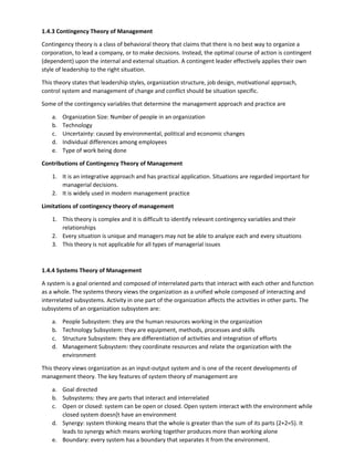 1.4.3 Contingency Theory of Management
Contingency theory is a class of behavioral theory that claims that there is no best way to organize a
corporation, to lead a company, or to make decisions. Instead, the optimal course of action is contingent
(dependent) upon the internal and external situation. A contingent leader effectively applies their own
style of leadership to the right situation.
This theory states that leadership styles, organization structure, job design, motivational approach,
control system and management of change and conflict should be situation specific.
Some of the contingency variables that determine the management approach and practice are
a. Organization Size: Number of people in an organization
b. Technology
c. Uncertainty: caused by environmental, political and economic changes
d. Individual differences among employees
e. Type of work being done
Contributions of Contingency Theory of Management
1. It is an integrative approach and has practical application. Situations are regarded important for
managerial decisions.
2. It is widely used in modern management practice
Limitations of contingency theory of management
1. This theory is complex and it is difficult to identify relevant contingency variables and their
relationships
2. Every situation is unique and managers may not be able to analyze each and every situations
3. This theory is not applicable for all types of managerial issues
1.4.4 Systems Theory of Management
A system is a goal oriented and composed of interrelated parts that interact with each other and function
as a whole. The systems theory views the organization as a unified whole composed of interacting and
interrelated subsystems. Activity in one part of the organization affects the activities in other parts. The
subsystems of an organization subsystem are:
a. People Subsystem: they are the human resources working in the organization
b. Technology Subsystem: they are equipment, methods, processes and skills
c. Structure Subsystem: they are differentiation of activities and integration of efforts
d. Management Subsystem: they coordinate resources and relate the organization with the
environment
This theory views organization as an input-output system and is one of the recent developments of
management theory. The key features of system theory of management are
a. Goal directed
b. Subsystems: they are parts that interact and interrelated
c. Open or closed: system can be open or closed. Open system interact with the environment while
closed system doesn[t have an environment
d. Synergy: system thinking means that the whole is greater than the sum of its parts (2+2=5). It
leads to synergy which means working together produces more than working alone
e. Boundary: every system has a boundary that separates it from the environment.
 
