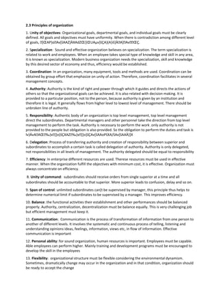 2.3 Principles of organization
1. Unity of objectives: Organizational goals, departmental goals, and individual goals must be clearly
defined. All goals and objectives must have uniformity. When there is contradiction among different level
of goals, ]ŒAP}oAv[šAAZ]ÀXAdZŒ(}ŒUAµv]šÇA}(A}iš]ÀA]AvŒÇ.
2. Specialization: Sound and effective organization believes on specialization. The term specialization is
related to work and employees. When an employee takes special type of knowledge and skill in any area,
it is known as specialization. Modern business organization needs the specialization, skill and knowledge
by this desired sector of economy and thus, efficiency would be established.
3. Coordination: In an organization, many equipment, tools and methods are used. Coordination can be
obtained by group effort that emphasize on unity of action. Therefore, coordination facilitates in several
management concepts.
4. Authority: Authority is the kind of right and power through which it guides and directs the actions of
others so that the organizational goals can be achieved. It is also related with decision making. It is
provided to a particular position, not to the person, because authority is given by an institution and
therefore it is legal. It generally flows from higher level to lowest level of management. There should be
unbroken line of authority.
5. Responsibility: Authentic body of an organization is top level management, top level management
direct the subordinates. Departmental managers and other personnel take the direction from top level
management to perform the task. Authority is necessary to perform the work .only authority is not
provided to the people but obligation is also provided. So the obligation to perform the duties and task is
lv}ÁvAAŒ‰}v]]o]šÇXAZ‰}v]]o]šÇAv[šAAoPšXA/šAv[šAAÀ}]X
6. Delegation: Process of transferring authority and creation of responsibility between superior and
subordinates to accomplish a certain task is called delegation of authority. Authority is only delegated,
not responsibilities in all levels of management. The authority delegated should be equal to responsibility
7. Efficiency: In enterprise different resources are used. Therese resources must be used in effective
manner. When the organization fulfill the objectives with minimum cost, it is effective. Organization must
always concentrate on efficiency.
8. Unity of command: subordinates should receive orders from single superior at a time and all
subordinates should be accountable to that superior. More superior leads to confusion, delay and so on.
9. Span of control: unlimited subordinates can[t be supervised by manager, this principle thus helps to
determine numerical limit if subordinates to be supervised by a manager. This improves efficiency.
10. Balance: the functional activities their establishment and other performances should be balanced
properly. Authority, centralization, decentralization must be balance equally. This is very challenging job
but efficient management must keep it.
11. Communication: Communication is the process of transformation of information from one person to
another of different levels. It involves the systematic and continuous process of telling, listening and
understanding opinions ideas, feelings, information, views etc, in flow of information. Effective
communication is important
12. Personal ability: for sound organization, human resources is important. Employees must be capable.
Able employees can perform higher. Mainly training and development programs must be encouraged to
develop the skill in the employees
13. Flexibility: organizational structure must be flexible considering the environmental dynamism.
Sometimes, dramatically change may occur in the organization and in that condition, organization should
be ready to accept the change
 