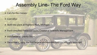  Cars for the masses
 Cost $850
 Built new plant at Highland Park, Michigan
 Ford consulted FrederickTaylor, Creator of Scientific Management
 Installation of Gravity Slides
 December 1, 1913, the first large scale assembly line was officially launched
Assembly Line- The Ford Way
 