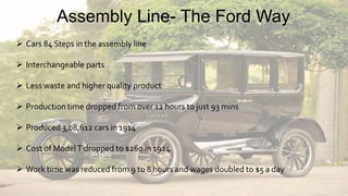  Cars 84 Steps in the assembly line
 Interchangeable parts
 Less waste and higher quality product
 Production time dropped from over 12 hours to just 93 mins
 Produced 3,08,612 cars in 1914
 Cost of ModelT dropped to $260 in 1924
 Work time was reduced from 9 to 8 hours and wages doubled to $5 a day
Assembly Line- The Ford Way
 