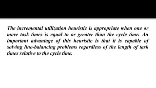 The incremental utilization heuristic is appropriate when one or
more task times is equal to or greater than the cycle time. An
important advantage of this heuristic is that it is capable of
solving line-balancing problems regardless of the length of task
times relative to the cycle time.
 