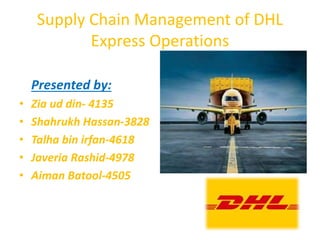 Supply Chain Management of DHL
Express Operations
Presented by:
• Zia ud din- 4135
• Shahrukh Hassan-3828
• Talha bin irfan-4618
• Javeria Rashid-4978
• Aiman Batool-4505
 