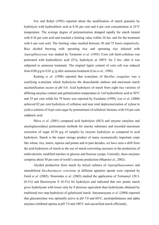 Fox and Robyt (1992) reported about the modification of starch granules by hydrolysis with hydrochloric acid at 0.36 per cent and 6 per cent concentration at 25°C temperature. The average degree of polymerization dropped rapidly for starch treated with 0.36 per cent acid and reached a limiting value within 24 hrs. and for the treatment with 6 per cent acid. The limiting value reached between 30 and 75 hours respectively. Rice alcohol brewing with sprouting rice and sprouting rice infected with Aspergillusoryzae was studied by Teramoto et al. (1993). Corn cob hemi-cellulose was pretreated with hydrochloric acid (2%), hydrolysis at 100°C for 2 hrs. after it was subjected to ammonia treatment. The original lignin content of corn cob was reduced from 0.08 g/g to 0.01 g /g after ammonia treatment (Cao et al., 1996). 
Keating et al. (1998) reported that α-amylase of Bacillus coagulans was a scarifying α-amylase which hydrolyzes the disaccharide maltose and maximum starch saccharification occurs at pH 6.0. Acid hydrolysis of starch from eight rice varieties of differing amylase content and gelatinization temperature in 1ml hydrochloric acid at 50°C and 35 per cent solids for 78 hours was reported by Escalante (1999). Lee et al. (2000) achieved 82 per cent hydrolysis of cellulose and near total deploymerization of xylose to yield a solution of 4 per cent sugar by pretreatment of cellulosic biomass with 0.8 per cent sulphuric acid. 
Shiva et al. (2001) compared acid hydrolysis (HCl) and enzyme (amylase and amyloglucosidase) pretreatment methods for starchy substrates and recorded maximum extraction of sugar (0.38 g/g of sample) by enzyme hydrolysis as compared to acid hydrolysis. Starch is the major storage product of many economically important crops like wheat, rice, maize, tapioca and potato and in past decades, we have seen a shift from the acid hydrolysis of starch to the use of starch converting enzymes in the production of malto-dextrin, modified starches or glucose and fructose syrups. Currently, these enzymes comprise about 30 per cent of world’s enzyme production (Maarelet al., 2002). 
Alcohol production from starch by mixed cultures of Aspergillusawamori and immobilized Saccharomyces cerevisiae at different agitation speeds were reported by Farid et al. (2002). Slominska et al. (2003) studied the application of Termamyl 120 L (0.1%) and Dextrozyme E (0.1%) for hydrolysis and indicated that raw potato starch gives hydrolysate with lower only by 9 dextrose equivalent than hydrolysate obtained by traditional two step hydrolysis of gelatinized starch. Satyanarayana et al. (2004) reported that glucoamylase was optimally active at pH 7.0 and 60°C, amylopullalanase and alpha amylase exhibited optima at pH 7.0 and 100°C and saccarified starch efficiently.  