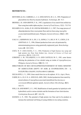 REFERENCES:- 
BENVIDES, Q. M., CABRERA, L. J. A. AND ZAPATA, M. L. E., 1985, Preparation of glucosefrom rice flour by enzymic hydrolysis. Technologia, 26 : 9-21. 
BROOKS, J. R. AND GRIFFIN, V. K., 1987, Liquefaction of rice starch from milled rice flour using heat stable alpha-amylase. Journal of Food Science, 52(3) : 712-714. 
BUGARIN, R. B., ALBA, D. M. AND Del ROSARIO, E. J., 1987, Two stage process of ethanolproduction from sweet potato flour and rice bran using Aspergillus awamoriand immobilized yeast. Philippine Journal of Science, 116(2) : 205- 217. 
CAO, N. J., KRISHNAN, M. S., DU, J. X., GONG, C. S., HO, N. W. Y., CHEN, Z. D. ANDTSAO, G. T., 1996, Ethanol production from corn cob pretreated by ammoniasteeping process using genetically engineered yeast. Biotechnology Letters,18 : 1013-1018. 
CHEN, W. P. AND CHANG, Y. C., 1984, Production of high fructose rice syrup and high protein rice flour from broken rice. Journal of Science of Food and Agriculture, 35(10): 1128-1135. 
CORONEL, L. M., VELASQUEZ, A. O. AND CASTILLO, M. C., 1981, some factors affecting the production of rice alcohol using an isolate of Aspergillusoryzae. Philippine Journal of Science, 110(1/2) : 1-9. 
DIRECTORATE OF RICE DEVELOPMENTGOVERNMENT OF INDIA MINISTRY OF AGRICULTURE (DEPTT. OF AGRI. & CO-OPERATION) 250 – A, PATLIPUTRA COLONY, PATNA-800 013 (BIHAR) 
ESCALANTE, L. V., 1999, Litner starch from rice as fat replacer. M. Sc. (Agri.) Thesis, 
FARID, M. A., El, E. H. A. AND El-D, AMN, 2002, Alcohol production from starch by mixed cultures of Aspergillusawamoriand immobilized Saccharomyces cerevisiaeat different agitation speeds. Journal of Basic Microbiology, 42(3): 162-171. 
FOX, J. D. AND ROBYT, J. F., 1992, Modification of starch granules by hydrolysis with hydrochloric acid in various alcohols and the formation of new limit dextrins. Carbohydrate Research, 227 : 163-170. 
HANSEN, L. P., 1983, The potential of high protein rice flour and its by products to increase the nutritional well being of young children in rice eating countries.  