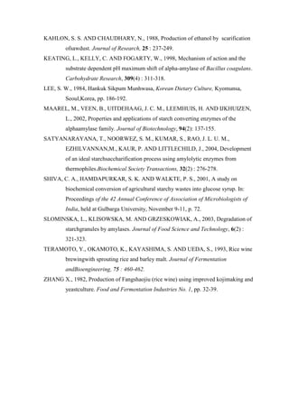 KAHLON, S. S. AND CHAUDHARY, N., 1988, Production of ethanol by scarification ofsawdust. Journal of Research, 25 : 237-249. 
KEATING, L., KELLY, C. AND FOGARTY, W., 1998, Mechanism of action and the substrate dependent pH maximum shift of alpha-amylase of Bacillus coagulans. Carbohydrate Research, 309(4) : 311-318. 
LEE, S. W., 1984, Hankuk Sikpum Munhwasa, Korean Dietary Culture, Kyomunsa, Seoul,Korea, pp. 186-192. 
MAAREL, M., VEEN, B., UITDEHAAG, J. C. M., LEEMHUIS, H. AND IJKHUIZEN, L., 2002, Properties and applications of starch converting enzymes of the alphaamylase family. Journal of Biotechnology, 94(2): 137-155. 
SATYANARAYANA, T., NOORWEZ, S. M., KUMAR, S., RAO, J. L. U. M., EZHILVANNAN,M., KAUR, P. AND LITTLECHILD, J., 2004, Development of an ideal starchsaccharification process using amylolytic enzymes from thermophiles.Biochemical Society Transactions, 32(2) : 276-278. 
SHIVA, C. A., HAMDAPURKAR, S. K. AND WALKTE, P. S., 2001, A study on biochemical conversion of agricultural starchy wastes into glucose syrup. In: Proceedings of the 42 Annual Conference of Association of Microbiologists of India, held at Gulbarga University, November 9-11, p. 72. 
SLOMINSKA, L., KLISOWSKA, M. AND GRZESKOWIAK, A., 2003, Degradation of starchgranules by amylases. Journal of Food Science and Technology, 6(2) : 321-323. 
TERAMOTO, Y., OKAMOTO, K., KAYASHIMA, S. AND UEDA, S., 1993, Rice wine brewingwith sprouting rice and barley malt. Journal of Fermentation andBioengineering, 75 : 460-462. 
ZHANG X., 1982, Production of Fangshaojiu (rice wine) using improved kojimaking and yeastculture. Food and Fermentation Industries No. 1, pp. 32-39. 
 