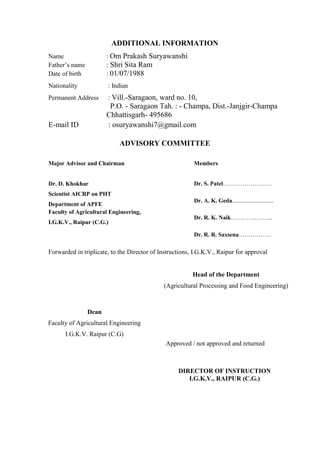 ADDITIONAL INFORMATION 
Name : Om Prakash Suryawanshi 
Father’s name : Shri Sita Ram 
Date of birth : 01/07/1988 
Nationality : Indian 
Permanent Address : Vill.-Saragaon, ward no. 10, 
P.O. - Saragaon Tah. : - Champa, Dist.-Janjgir-Champa 
Chhattisgarh- 495686 
E-mail ID : osuryawanshi7@gmail.com 
ADVISORY COMMITTEE 
Major Advisor and Chairman 
Members 
Dr. D. Khokhar 
Scientist AICRP on PHT 
Department of APFE 
Faculty of Agricultural Engineering, 
I.G.K.V., Raipur (C.G.) 
Dr. S. Patel……………………. 
Dr. A. K. Geda............................ 
Dr. R. K. Naik……………….... 
Dr. R. R. Saxsena…………….. 
Forwarded in triplicate, to the Director of Instructions, I.G.K.V., Raipur for approval 
Head of the Department 
(Agricultural Processing and Food Engineering) 
Dean 
Faculty of Agricultural Engineering 
I.G.K.V. Raipur (C.G) 
DIRECTOR OF INSTRUCTION 
I.G.K.V., RAIPUR (C.G.) 
Approved / not approved and returned  