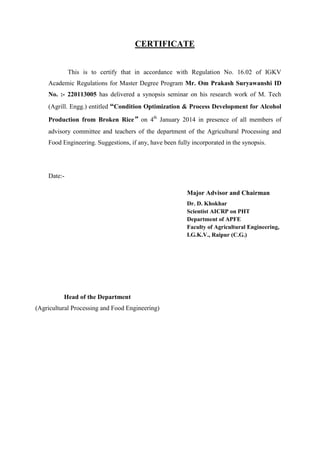 CERTIFICATE 
This is to certify that in accordance with Regulation No. 16.02 of IGKV Academic Regulations for Master Degree Program Mr. Om Prakash Suryawanshi ID No. :- 220113005 has delivered a synopsis seminar on his research work of M. Tech (Agrill. Engg.) entitled “Condition Optimization & Process Development for Alcohol Production from Broken Rice” on 4th January 2014 in presence of all members of advisory committee and teachers of the department of the Agricultural Processing and Food Engineering. Suggestions, if any, have been fully incorporated in the synopsis. 
Date:- 
Major Advisor and Chairman 
Dr. D. Khokhar 
Scientist AICRP on PHT 
Department of APFE 
Faculty of Agricultural Engineering, 
I.G.K.V., Raipur (C.G.) 
Head of the Department 
(Agricultural Processing and Food Engineering)  