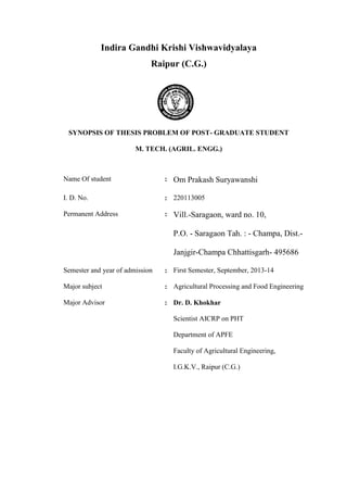 Indira Gandhi Krishi Vishwavidyalaya 
Raipur (C.G.) 
SYNOPSIS OF THESIS PROBLEM OF POST- GRADUATE STUDENT 
M. TECH. (AGRIL. ENGG.) 
Name Of student 
: 
Om Prakash Suryawanshi 
I. D. No. 
: 
220113005 
Permanent Address 
: 
Vill.-Saragaon, ward no. 10, 
P.O. - Saragaon Tah. : - Champa, Dist.- Janjgir-Champa Chhattisgarh- 495686 
Semester and year of admission 
: 
First Semester, September, 2013-14 
Major subject 
: 
Agricultural Processing and Food Engineering 
Major Advisor 
: 
Dr. D. Khokhar 
Scientist AICRP on PHT 
Department of APFE 
Faculty of Agricultural Engineering, 
I.G.K.V., Raipur (C.G.) 
 