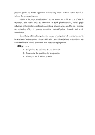 products, people are able to supplement their existing income andeven sustain their lives fully on the generated income. 
Starch is the major constituent of rice and makes up to 90 per cent of rice in dryweight. The starch finds its application in food, pharmaceutical, textile, paper industries for the production of maltose, dextrose, glucose syrups etc. One may consider the utilization ofrice in biomass formation, saccharification, alcoholic and acetic fermentation. 
Considering all the above points, the present investigation will be undertaken with broken rice of summer grown cultivars with acid hydrolysis, enzymatic pretreatments and standard strain for alcohol production with the following objectives. 
Objectives:- 
1. To optimize the conditions for pre-treatment. 
2. To optimize the conditions for fermentation. 
3. To analyze the fermented product. 
 
