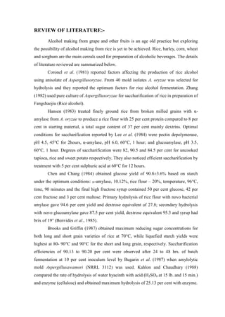 REVIEW OF LITERATURE:- 
Alcohol making from grape and other fruits is an age old practice but exploring the possibility of alcohol making from rice is yet to be achieved. Rice, barley, corn, wheat and sorghum are the main cereals used for preparation of alcoholic beverages. The details of literature reviewed are summarized below. 
Coronel et al. (1981) reported factors affecting the production of rice alcohol using anisolate of Aspergillusoryzae. From 40 mold isolates A. oryzae was selected for hydrolysis and they reported the optimum factors for rice alcohol fermentation. Zhang (1982) used pure culture of Aspergillusoryzae for saccharification of rice in preparation of Fangshaojiu (Rice alcohol). 
Hansen (1983) treated finely ground rice from broken milled grains with α- amylase from A. oryzae to produce a rice flour with 25 per cent protein compared to 8 per cent in starting material, a total sugar content of 37 per cent mainly dextrins. Optimal conditions for saccharification reported by Lee et al. (1984) were pectin depolymerase, pH 4.5, 45°C for 2hours, α-amylase, pH 6.0, 60°C, 1 hour; and glucoamylase, pH 3.5, 60°C, 1 hour. Degrees of saccharification were 82, 90.5 and 84.5 per cent for uncooked tapioca, rice and sweet potato respectively. They also noticed efficient saccharification by treatment with 5 per cent sulphuric acid at 60°C for 12 hours. 
Chen and Chang (1984) obtained glucose yield of 90.8±3.6% based on starch under the optimum conditions: -amylase, 10.12%, rice flour – 20%, temperature, 96°C, time, 90 minutes and the final high fructose syrup contained 50 per cent glucose, 42 per cent fructose and 3 per cent maltose. Primary hydrolysis of rice flour with novo bacterial amylase gave 94.6 per cent yield and dextrose equivalent of 27.8; secondary hydrolysis with novo glucoamylase gave 87.5 per cent yield, dextrose equivalent 95.3 and syrup had brix of 19° (Benvides et al., 1985). 
Brooks and Griffin (1987) obtained maximum reducing sugar concentrations for both long and short grain varieties of rice at 70°C, while liquefied starch yields were highest at 80- 90°C and 90°C for the short and long grain, respectively. Saccharification efficiencies of 90.13 to 90.20 per cent were observed after 24 to 48 hrs. of batch fermentation at 10 per cent inoculum level by Bugarin et al. (1987) when amylolytic mold Aspergillusawamori (NRRL 3112) was used. Kahlon and Chaudhary (1988) compared the rate of hydrolysis of water hyacinth with acid (H2SO4 at 15 lb. and 15 min.) and enzyme (cellulose) and obtained maximum hydrolysis of 25.13 per cent with enzyme.  