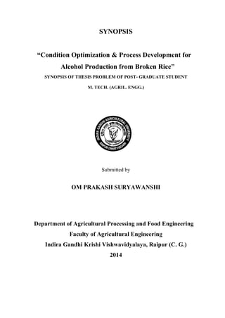 SYNOPSIS 
“Condition Optimization & Process Development for Alcohol Production from Broken Rice” 
SYNOPSIS OF THESIS PROBLEM OF POST- GRADUATE STUDENT 
M. TECH. (AGRIL. ENGG.) 
Submitted by 
OM PRAKASH SURYAWANSHI 
Department of Agricultural Processing and Food Engineering 
Faculty of Agricultural Engineering 
Indira Gandhi Krishi Vishwavidyalaya, Raipur (C. G.) 
2014 
 