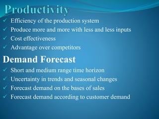  Efficiency of the production system
 Produce more and more with less and less inputs
 Cost effectiveness
 Advantage over competitors
Demand Forecast
 Short and medium range time horizon
 Uncertainty in trends and seasonal changes
 Forecast demand on the bases of sales
 Forecast demand according to customer demand
 