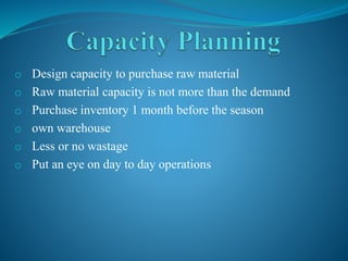 o Design capacity to purchase raw material
o Raw material capacity is not more than the demand
o Purchase inventory 1 month before the season
o own warehouse
o Less or no wastage
o Put an eye on day to day operations
 