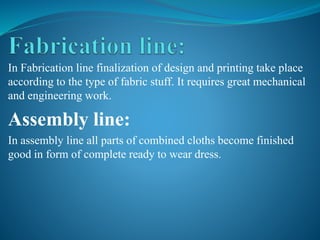 In Fabrication line finalization of design and printing take place
according to the type of fabric stuff. It requires great mechanical
and engineering work.
Assembly line:
In assembly line all parts of combined cloths become finished
good in form of complete ready to wear dress.
 